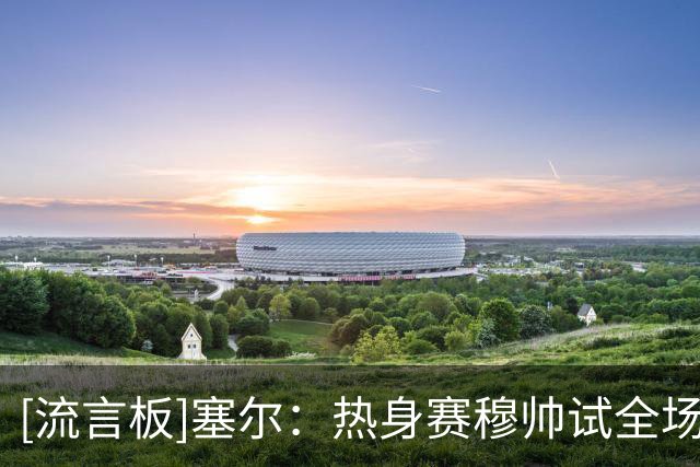 [流言板]塞尔：热身赛穆帅试全场人盯人战术，居莱尔闪耀&右路存隐患